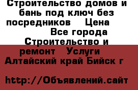 Строительство домов и бань под ключ без посредников, › Цена ­ 515 000 - Все города Строительство и ремонт » Услуги   . Алтайский край,Бийск г.